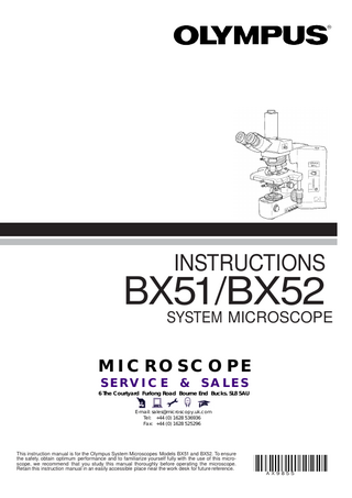 INSTRUCTIONS  BX51/BX52 SYSTEM MICROSCOPE MICROSCOPE SERVICE  &  SALES  6 The Courtyard Furlong Road Bourne End Bucks. SL8 5AU E-mail: sales@microscopy.uk.com Tel: +44 (0) 1628 536936 Fax: +44 (0) 1628 525296  This instruction manual is for the Olympus System Microscopes Models BX51 and BX52. To ensure the safety, obtain optimum performance and to familiarize yourself fully with the use of this microscope, we recommend that you study this manual thoroughly before operating the microscope. Retain this instruction manual in an easily accessible place near the work desk for future reference. A X9855  