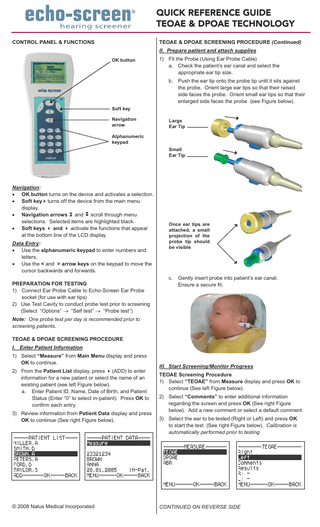QUICK REFERENCE GUIDE TEOAE & DPOAE TECHNOLOGY control panel & functions  teoae & dpoae screening procedure (Continued) II. Prepare patient and attach supplies OK button  1) Fit the Probe (Using Ear Probe Cable) a. Check the patient’s ear canal and select the appropriate ear tip size. b. Push the ear tip onto the probe tip until it sits against the probe. Orient large ear tips so that their raised side faces the probe. Orient small ear tips so that their enlarged side faces the probe (see Figure below).  Soft key Navigation arrow  Large Ear Tip  Alphanumeric keypad Small Ear Tip  Navigation: • OK button turns on the device and activates a selection. • Soft keyturns off the device from the main menu display. • Navigation arrows and scroll through menu selections. Selected items are highlighted black. • Soft keys  and  activate the functions that appear at the bottom line of the LCD display. Data Entry: • Use the alphanumeric keypad to enter numbers and letters. • Use the < and > arrow keys on the keypad to move the cursor backwards and forwards. preparation for testing 1) Connect Ear Probe Cable to Echo-Screen Ear Probe socket (for use with ear tips) 2) Use Test Cavity to conduct probe test prior to screening (Select “Options” → “Self test” → “Probe test”)  Once ear tips are attached, a small projection of the probe tip should be visible  c.  Gently insert probe into patient’s ear canal. Ensure a secure fit.  Note: One probe test per day is recommended prior to screening patients. teoae & dpoae screening procedure I. Enter Patient Information 1) Select “Measure” from Main Menu display and press OK to continue. 2) From the Patient List display, press (ADD) to enter information for a new patient or select the name of an existing patient (see left Figure below). a. Enter Patient ID, Name, Date of Birth, and Patient Status (Enter “0” to select in-patient). Press OK to confirm each entry. 3) Review information from Patient Data display and press OK to continue (See right Figure below).  © 2008 Natus Medical Incorporated  III. Start Screening/Monitor Progress tEOAE Screening Procedure 1) Select “TEOAE” from Measure display and press OK to continue (See left Figure below). 2) Select “Comments” to enter additional information regarding the screen and press OK (See right Figure below). Add a new comment or select a default comment. 3) Select the ear to be tested (Right or Left) and press OK to start the test (See right Figure below). Calibration is automatically performed prior to testing  CONTINUED ON REVERSE SIDE  