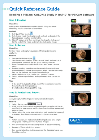 Quick Reference Guide Reading a PillCam® COLON 2 Study in RAPID® for PillCam Software Step 1: Preview Objective: Identify and mark entrance to cecum and body exit while obtaining a quick overview of the video. Method: 1. Set QuickView mode. 2. Set double-head viewing (green & yellow), and read at the fastest speed you feel comfortable. 3. Identify cecum and then continue viewing at a fast speed to the end of the video and mark the last rectal image.  Step 2: Review Objective: Review video and capture suspected findings (cruise and capture). Method: 1. Set standard view mode. 2. Set single-head viewing, green capsule head, and read at a comfortable speed (8 fps is a good starting choice). 3. Read from cecum to end of the video with green capsule head. 4. Reduce reading speed or scroll manually frame-by-frame when viewing complex anatomy and when capsule is moving fast, on the lookout for single-frame findings. 5. When end of the video is reached, return to cecum. 6. Set to yellow capsule head and again read from cecum to end. Tips: • •  If the study includes findings, mark the hepatic and splenic flexures found during reading. Do not analyze findings at this step.  Step 3: Analysis and Report Objective: Analyze captured findings and complete study report. Method: 1. Select Report tab. 2. Click on the thumbnail of suspected findings and scroll backand-forth to view suspected findings from multiple angles and perspectives. 3. When using the polyp size estimation tool, locate the image of the polyp that shows the maximum polyp surface area. Tips: •  When possible, do not conclude findings based on a single image; use scrolling to view multiple images.  •  Use blood vessels and vascular pattern in decision-making.  •  Beware of folds mimicking polyps.  •  Pay special attention to the cecum as the illeocecal valve can look like a polyp.  