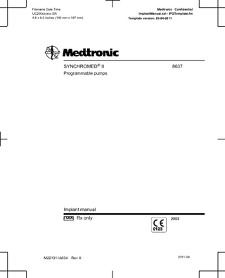 Filename Date Time UC200xxxxxx EN 4.6 x 6.0 inches (140 mm x 197 mm)  Medtronic Confidential ImplantManual.xsl - IPGTemplate.fm Template version: 03-04-2011  Table of contents Description 5 Package contents 6 Patient identification card 6 Device specifications 7 Device longevity 10 Flow rate accuracy 11 Measurement error 11 Fluid volume 11 Environmental conditions 12  Declaration of Conformity 14 Instructions for use 15 Preparing for pump implant 15 Sterile procedure 16 Emptying the pump 16 Preparing to fill the pump 17 Filling the pump 17 Replacing an implanted pump 18 Preparing the pump pocket 19 Implanting the pump 19 Programming the pump 20 Refilling the pump or accessing the catheter access port 21  Technical support 21  Refer to the Indications, Drug Stability, and Emergency Procedures reference manual for indications and related information. Refer to the appropriate information for prescribers booklet for contraindications, warnings, precautions, adverse events summary, individualization of treatment, patient selection, use in specific populations, and component disposal. Refer to the appropriate drug labeling for indications, contraindications, warnings, precautions, dosage and administration information, and screening procedures.  8637 2011-09  M221311A034  Rev X  English  3  2011-09  