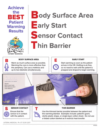 Achieve the  BEST  Patient Warming Results  Body Surface Area Early Start Sensor Contact Thin Barrier  SURFACE AREA B Warm asBODY much surface area as possible. Warming the core is more effective than the periphery. Can use a mattress and up to two blankets simultaneously.  E  EARLY START Start warming as soon as the patient arrives in the OR. HotDog is air-free, so no need to wait until the patient is prepped and draped to begin warming.  Shown: B103 Lower body B105 Multi-position U102 Mattress  SENSOR CONTACT S Ensure that the  sensor is in contact with the patient.  T  THIN BARRIER Use the thinnest barrier possible between the patient and the warming blanket. Examples include: patient’s gown, sterile plastic drape, or single-layer cotton sheet. Do not use a folded cotton blanket as it restricts heat transfer.  LATERAL MEDICAL Ph: 07 3139 1207 MT302  