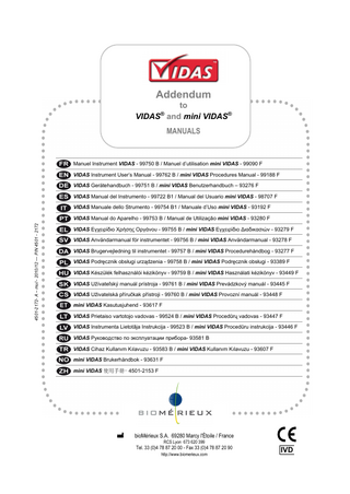 Addendum to VIDAS and mini VIDAS® ®  MANUALS  Manuel Instrument VIDAS - 99750 B / Manuel d’utilisation mini VIDAS - 99090 F VIDAS Instrument User’s Manual - 99762 B / mini VIDAS Procedures Manual - 99188 F VIDAS Gerätehandbuch - 99751 B / mini VIDAS Benutzerhandbuch – 93276 F VIDAS Manual del Instrumento - 99722 B1 / Manual del Usuario mini VIDAS - 98707 F VIDAS Manuale dello Strumento - 99754 B1 / Manuale d’Uso mini VIDAS - 93192 F 4501-2172- A – mul - 2010/12 - P/N 4501 - 2172  VIDAS Manual do Aparelho - 99753 B / Manual de Utilização mini VIDAS - 93280 F VIDAS Εγχειρίδιο Χρήσης Οργάνου - 99755 B / mini VIDAS Εγχειρίδιο Διαδικασιών - 93279 F VIDAS Användarmanual för instrumentet - 99756 B / mini VIDAS Användarmanual - 93278 F VIDAS Brugervejledning til instrumentet - 99757 B / mini VIDAS Procedurehåndbog - 93277 F VIDAS Podręcznik obsługi urządzenia - 99758 B / mini VIDAS Podręcznik obsługi - 93389 F VIDAS Készülék felhasználói kézikönyv - 99759 B / mini VIDAS Használati kézikönyv - 93449 F VIDAS Užívateľský manuál prístroja - 99761 B / mini VIDAS Prevádzkový manuál - 93445 F VIDAS Uživatelská příručkak přístroji - 99760 B / mini VIDAS Provozní manuál - 93448 F mini VIDAS Kasutusjuhend - 93617 F VIDAS Prietaiso vartotojo vadovas - 99524 B / mini VIDAS Procedūrų vadovas - 93447 F VIDAS Instrumenta Lietotāja Instrukcija - 99523 B / mini VIDAS Procedūru instrukcija - 93446 F VIDAS Руководство по эксплуатации прибора- 93581 B VIDAS Cihaz Kullanım Kılavuzu - 93583 B / mini VIDAS Kullanım Kılavuzu - 93607 F mini VIDAS Brukerhåndbok - 93631 F mini VIDAS 使用手册- 4501-2153 F  bioMérieux S.A. 69280 Marcy l'Étoile / France RCS Lyon 673 620 399  Tel. 33 (0)4 78 87 20 00 - Fax 33 (0)4 78 87 20 90 http://www.biomerieux.com  IVD  