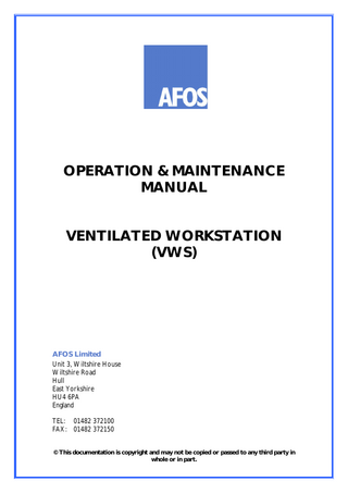 OPERATION & MAINTENANCE MANUAL  VENTILATED WORKSTATION (VWS)  AFOS Limited Unit 3, Wiltshire House Wiltshire Road Hull East Yorkshire HU4 6PA England TEL: 01482 372100 FAX: 01482 372150 © This documentation is copyright and may not be copied or passed to any third party in whole or in part.  