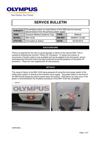 SERVICE BULLETIN  OEM:  Preventative action to avoid failure of the HDD due to incorrect disconnection from the primary power supply Olympus Medical Systems Corp. TYPE: Medical  MODEL:  IMH-10/20  KM REF:  OKMSV-13-093  STATUS:  Information & Action  DATE:  05-09-2013  SUBJECT:  BACKGROUND There is a potential for the user to cause damage or failure of the internal HDD. This is caused by following the incorrect “Power Off” procedure. To reduce the chance of occurrence a Caution Label is now available and can be applied to the front panel, and an accompanying instruction sheet has been produced to provide guidance of the power off procedure. These are now supplied with all new products.  DETAILS The cause of failure is the IMH-10/20 being powered off using the main power switch of the trolley stack system or directly at the external mains supply. The power switch on the front of the IMH should always be used to power down the product. HDD failure can also occur if the power is removed before the shutdown procedure of the IMH-10/20 has completed.  continued…. Page 1 of 3  