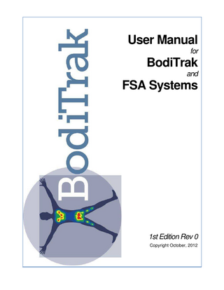I  User Manual for BodiTrak and FSA Systems - 1st Edition Rev 0  Table of Contents Foreword  0  Part I Introduction  1  1 Before ... you Begin 1 Vista Medical Ltd. ... Softw are License Agreem ent 1 Lim ited Warranty ... 1 User Assistance ... Inform ation 3 System Requirem ... ents 4 Operator Requirem ... ents 4 Operator and Patient ... Positioning 5 Intended Use ... 5 Models Covered ... by This User Manual 5 Applied Parts ... 5 Disposal of the... BodiTrak and FSA Hardw are 5 Statem ent of Accuracy ... 5 Warnings ... 6 Typographical Conventions ... 7  Part II Getting Started  8  1 Software ... 8 Softw are Installation ... 8 Upgrading or Re-installing ... the Softw are 9  2 BodiTrak ... Systems 10 Com ponent Description ... of BodiTrak System 10 Hardw are Setup ... for BodiTrak System 11 Proper Care of ... the BodiTrak Mat 11 Cleaning the BodiTrak ... Mat 12  3 FSA Systems ... 13 Com ponent Description ... of FSA Type 4 System 14 Com ponent Description ... of FSA Type 5 or 5E System 15 Hardw are Setup ... USB FSA System s 16 Hardw are Setup ... Serial FSA System s 17 Installing the FSA ... System USB Drivers 18 Proper Care of ... the FSA Mat 19 Proper Care of ... the FSA Interface Modules 19 Cleaning the FSA ... Mat 20  4 Calibration ... Equipment 21 5 Sample ... Session 22  Part III Operating Instructions  23  1 The Main ... FSA Window 23 2 The Title ... Bar 24 3 The Menu ... Bar 24 File Edit View  ... 24 ... 25 ... 27 © 2012 ... Vista Medical Ltd.  