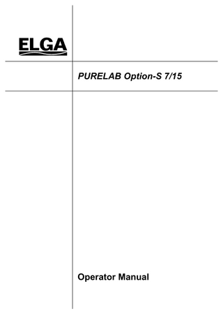PURELAB Option-S 7/15 Operator Manual  ELGA  TABLE OF CONTENTS 1.  2.  3.  INTRODUCTION... 1 1.1  Product Range ... 1  1.2  Use of this Manual ... 1  1.3  Customer Support... 1  HEALTH AND SAFETY NOTES ... 2 2.1  Electricity... 2  2.2  Pressure... 2  2.3  Control of Substances Hazardous to Health (COSHH)... 2  PRODUCT AND PROCESS DESCRIPTION... 3 3.1  Product Description... 3  3.2  Process Description ... 4  3.3  Technical Specifications ... 6  4.  CONTROLS ... 10  5.  INSTALLATION INSTRUCTIONS ... 11  6.  5.1  Unpacking the PURELAB Option-S ... 11  5.2  Positioning the PURELAB Option-S... 11  5.3  Connecting up the PURELAB Option-S ... 13  5.4  Initial Controller Set-Up... 15  5.5  Initial Start Up ... 18  OPERATION... 19 6.1  7.  Alarm Conditions... 19  MAINTENANCE... 20 7.1  Replacing the LC140 Pre-treatment Cartridge... 21  7.2  Replacing the LC141 Ion-exchange Cartridge Pack ... 22  7.3  Cleaning the Inlet Strainer ... 23  7.4  Replacement of LC143 Reverse Osmosis Cartridge(s) ... 23  8.  TROUBLE SHOOTING... 24  9.  CONSUMABLES AND ACCESSORIES ... 25  10.  KEY TO CONTROL PANEL ... 26 10.1 Icons ... 26 10.2 Alarm Conditions... 26 10.3 Replacement Timers... 26 10.4 Quality and Standby Alarms ... 27  Page ii  11.  WARRANTY/CONDITIONS OF SALE ... 28  12.  USEFUL CONTACT DETAILS ... 30  PURELAB Option-S 7/15 Version 4 08/07  