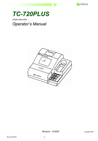 TC-720PLUS  Table of Contents  Page 5  1. Introduction 2. System Overview 2.1 Specification 2.2 Measuring Principle  6 7  3. Installation  3.1 Unpacking 3.2 Installation and Power-on Procedure 3.3 Selection of Strip Type  4. Operation Instructions  4.1 Id ON / Id OFF Setting 4.2 Setting Patient Id ON /Id OFF 4.3 Operator ID ON / OFF Setting 4.4 Setting Operator ID Number 4.5 Setting Sample ID Number 4.6 Modification to Sample ID Number 4.7 Operation Methods of the TC-720 Plus 4.8 Testing A Strip 4.9 Setting Buzzer Volume 4.10 Setting Test Number 4.11 Setting the Printer Function, English, Date, Time, and Data (I) Print On (II) English (III) Setting the Date (IV) Setting the Time (V) Setting Data Input / Output (VI) Move (VII) Strips (VIII) Units  5. Management Instructions 5.1 Data Management (I) Search (II) Printing Data (III) Sending Data (IV) Comment (V) Setting Urine Color (VI) Time  9 9 13 14 15 15 15 16 16 17 17 18 19 19 19 20 20 20 20 21 21 21 22 22 23 24 24 24 24  6. Maintenance 6.1 Routine Cleaning  25  6.2 Daily Maintenance  25  (I) (II)  Rev 02/2010  Test Platform Urine Strip Waste Box  25 25  - 3-  