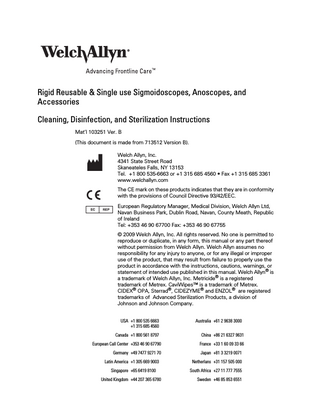 Rigid Reusable & Single use Sigmoidoscopes, Anoscopes, and Accessories Cleaning, Disinfection, and Sterilization Instructions Mat’l 103251 Ver. B (This document is made from 713512 Version B). Welch Allyn, Inc. 4341 State Street Road Skaneateles Falls, NY 13153 Tel. +1 800 535-6663 or +1 315 685 4560 • Fax +1 315 685 3361 www.welchallyn.com The CE mark on these products indicates that they are in conformity with the provisions of Council Directive 93/42/EEC. European Regulatory Manager, Medical Division, Welch Allyn Ltd, Navan Business Park, Dublin Road, Navan, County Meath, Republic of Ireland Tel: +353 46 90 67700 Fax: +353 46 90 67755 © 2009 Welch Allyn, Inc. All rights reserved. No one is permitted to reproduce or duplicate, in any form, this manual or any part thereof without permission from Welch Allyn. Welch Allyn assumes no responsibility for any injury to anyone, or for any illegal or improper use of the product, that may result from failure to properly use the product in accordance with the instructions, cautions, warnings, or statement of intended use published in this manual. Welch Allyn® is a trademark of Welch Allyn, Inc. Metricide® is a registered trademark of Metrex. CaviWipes™ is a trademark of Metrex. CIDEX® OPA, Sterrad®, CIDEZYME® and ENZOL® are registered trademarks of Advanced Sterilization Products, a division of Johnson and Johnson Company. USA +1 800 535 6663 +1 315 685 4560  Australia +61 2 9638 3000  Canada +1 800 561 8797  China +86 21 6327 9631  European Call Center +353 46 90 67790  France +33 1 60 09 33 66  Germany +49 7477 9271 70  Japan +81 3 3219 0071  Latin America +1 305 669 9003  Netherlans +31 157 505 000  Singapore +65 6419 8100  South Africa +27 11 777 7555  United Kingdom +44 207 365 6780  Sweden +46 85 853 6551  