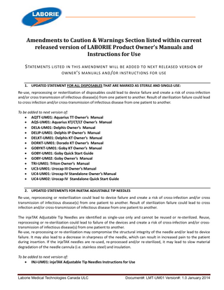 Amendments to Caution & Warnings Section listed within current released version of LABORIE Product Owner’s Manuals and Instructions for Use S TATEMENTS LISTED IN THIS AMENDMENT WILL BE ADDED TO NEX T RELEASED VERSION OF OWNER ’ S MANUALS AND / OR INSTRUCTIONS FOR USE 1. UPDATED STATEMENT FOR ALL DISPOSABLES THAT ARE MARKED AS STERILE AND SINGLE-USE:  Re-use, reprocessing or resterilization of disposables could lead to device failure and create a risk of cross-infection and/or cross transmission of infectious disease(s) from one patient to another. Result of sterilization failure could lead to cross infection and/or cross-transmission of infectious disease from one patient to another. To be added to next version of:  AQTT-UM01: Aquarius TT Owner’s Manual  AQS-UM01: Aquarius XT/CT/LT Owner’s Manual  DELA-UM01: Delphis Owner’s Manual  DELIP-UM01: Delphis IP Owner’s Manual  DELKT-UM01: Delphis KT Owner’s Manual  DORKT-UM01: Dorado KT Owner’s Manual  GOBYKT-UM01: Goby KT Owner’s Manual  GOBY-UM01: Goby Quick Start Guide  GOBY-UM02: Goby Owner’s Manual  TRI-UM01: Triton Owner’s Manual  UC3-UM01: Urocap III Owner’s Manual  UC4-UM01: Urocap IV Standalone Owner’s Manual  UC4-UM02: Urocap IV Standalone Quick Start Guide 2. UPDATED STATEMENTS FOR INJETAK ADJUSTABLE TIP NEEDLES  Re-use, reprocessing or resterilization could lead to device failure and create a risk of cross-infection and/or cross transmission of infectious disease(s) from one patient to another. Result of sterilization failure could lead to cross infection and/or cross-transmission of infectious disease from one patient to another. The injeTAK Adjustable Tip Needles are identified as single-use only and cannot be reused or re-sterilized. Reuse, reprocessing or re-sterilization could lead to failure of the devices and create a risk of cross-infection and/or crosstransmission of infectious disease(s) from one patient to another. Re-use, re-processing or re-sterilization may compromise the structural integrity of the needle and/or lead to device failure. It may also lead to a decrease in sharpness of the needle, which can result in increased pain to the patient during insertion. If the injeTAK needles are re-used, re-processed and/or re-sterilized, it may lead to slow material degradation of the needle cannula (i.e. stainless steel) and insulation. To be added to next version of:  INJ-UM01: injeTAK Adjustable Tip Needles Instructions for Use  Laborie Medical Technologies Canada ULC  Document#: LMT-UM01 Version#: 1.0 January 2014  