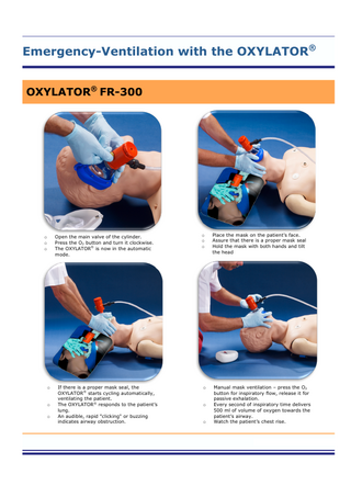 Emergency-Ventilation with the OXYLATOR® OXYLATOR® FR-300  o o o  o  o o  Open the main valve of the cylinder. Press the O2 button and turn it clockwise. The OXYLATOR® is now in the automatic mode.  o o o  Place the mask on the patient’s face. Assure that there is a proper mask seal Hold the mask with both hands and tilt the head  If there is a proper mask seal, the OXYLATOR® starts cycling automatically, ventilating the patient. The OXYLATOR® responds to the patient’s lung. An audible, rapid "clicking" or buzzing indicates airway obstruction.  o  Manual mask ventilation – press the O2 button for inspiratory flow, release it for passive exhalation. Every second of inspiratory time delivers 500 ml of volume of oxygen towards the patient’s airway. Watch the patient’s chest rise.  o  o  