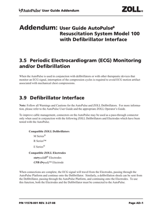 User Guide Addendum  Addendum: User Guide AutoPulse®  Resuscitation System Model 100 with Defibrillator Interface  3.5 Periodic Electrocardiogram (ECG) Monitoring and/or Defibrillation								 													 When the AutoPulse is used in conjunction with defibrillators or with other therapeutic devices that monitor an ECG signal, interruption of the compression cycles is required to avoid ECG motion artifact associated with mechanical chest compressions.  3.9 Defibrillator Interface Note: Follow all Warnings and Cautions for the AutoPulse and ZOLL Defibrillators. For more information, please refer to the AutoPulse User Guide and the appropriate ZOLL Operator’s Guide. To improve cable management, connectors on the AutoPulse may be used as a pass-through connector only when used in conjunction with the following ZOLL Defibrillators and Electrodes which have been tested with the AutoPulse. Compatible ZOLL Defibrillators M Series® R Series™ E Series® Compatible ZOLL Electrodes stat•padzII® Electrodes CPR-D•padz™ Electrode When connections are complete, the ECG signal will travel from the Electrodes, passing through the AutoPulse Platform and continue onto the Defibrillator. Similarly, a defibrillation shock can be sent from the Defibrillator, passing through the AutoPulse Platform, and continuing onto the Electrodes. To use this function, both the Electrodes and the Defibrillator must be connected to the AutoPulse.  P/N 11578-001 REV. 3-27-08  Page AD–1  