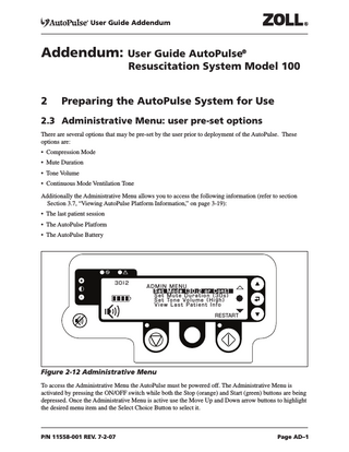 User Guide Addendum  Addendum: User Guide AutoPulse®  Resuscitation System Model 100  2  Preparing the AutoPulse System for Use  2.3 Administrative Menu: user pre-set options There are several options that may be pre-set by the user prior to deployment of the AutoPulse. These options are: • Compression Mode • Mute Duration • Tone Volume • Continuous Mode Ventilation Tone Additionally the Administrative Menu allows you to access the following information (refer to section Section 3.7, “Viewing AutoPulse Platform Information,” on page 3-19): • The last patient session • The AutoPulse Platform • The AutoPulse Battery  30:2  ADMIN MENU Set Mode (30:2 or Cont) Set Mute Duration (30s) S e t To n e V o l u m e ( H i g h ) View Last Patient Info RESTART  Figure 2-12 Administrative Menu To access the Administrative Menu the AutoPulse must be powered off. The Administrative Menu is activated by pressing the ON/OFF switch while both the Stop (orange) and Start (green) buttons are being depressed. Once the Administrative Menu is active use the Move Up and Down arrow buttons to highlight the desired menu item and the Select Choice Button to select it.  P/N 11558-001 REV. 7-2-07  Page AD–1  