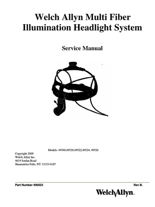 Service Manual Welch Allyn Fiber Optic Headlight System Table of Contents Part Number 49540 49540 495591-502 49543 all all all all  •  Model name Luminaire Disassembly / Repair Suspension Repair/Adjustment Headband Assembly Fiber optic cable Required tools Problem Solving Recommended spare parts Drawings and Figures  Section  Page  1 1 2 2 3 4 Appendix A Appendix A  6-11 11 12 12 13 14 15-16  If you have technical questions, or need other assistance, call Welch Allyn customer service personnel at 1-866-801-8428.  Cleaning Warnings: DO NOT IMMERSE the luminaire in any type of liquid. Do not spray it heavily with any type of liquid. The liquid might enter the luminaire and create a service problem. DO NOT AUTOCLAVE the whole luminaire. Only the joystick is autoclavable separately. Follow Cleaning and Maintenance instructions in Owner's Manual PN495608. Caution: Turn off light source before disconnecting fiber optic bundle from headlight or light source. Clean exterior surfaces of luminaire, headband, and fiber optic bundle by wiping clean with any of these solutions: Banicide, Cidex, Cidex Plus, Cidex 7, Metracide, 10% Wescodyne, 10% chlorine bleach, 70% Isopropyl alcohol, Wavecide01, mild soap and water solution.  Service Manual Welch Allyn Fiber Optic Headlight System Introduction  Page 4  