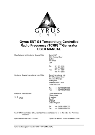 Gyrus ENT G1 Temperature-Controlled Radio Frequency (TCRF) TM Generator USER MANUAL Manufactured for/ Customer Service USA:  Gyrus ENT 2925 Appling Road Barlett TN 38133 USA Tel: Fax:  Customer Service International (non-USA)  Gyrus International Ltd. 410 Wharfedale Road Winnersh Triangle Wokingham Berkshire RG41 5RA United Kingdom Tel: Fax:  European Manufacturer:  0123  901 373 0200 800-773-4301 901 373 0220 800-757-2942  +44 (0) 118 921 9700 +44 (0) 118 921 9800  Gyrus Medical Ltd. Fortran Road St Mellons Cardiff CF3 0LT United Kingdom Tel: Fax:  +44 (0) 29 2077 6300 +44 (0) 29 2077 6301  CAUTION: Federal Law (USA) restricts this device to sale by or on the order of a Physician or Dentist. Gyrus Medical Part No: 135015-C  Gyrus ENT Ref No: 7060-0900 Rev 03/2003  Gyrus Electrosurgical Generator TCRFTM USER MANUAL  
