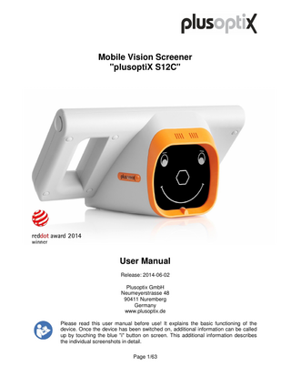 Mobile Vision Screener "plusoptiX S12C"  User Manual Release: 2014-06-02 Plusoptix GmbH Neumeyerstrasse 48 90411 Nuremberg Germany www.plusoptix.de Please read this user manual before use! It explains the basic functioning of the device. Once the device has been switched on, additional information can be called up by touching the blue "i" button on screen. This additional information describes the individual screenshots in detail. Page 1/63  