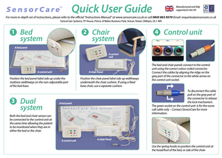 Quick User Guide  Manufactured and fully supported in the UK  For more in-depth set of instructions, please refer to the official “Instructions Manual” at www.sensorcare.co.uk or call 0845 863 9570 Email: enquiries@sensorcare.co.uk SensorCare Systems, TP House, Prince of Wales Business Park, Vulcan Street, Oldham, OL1 4ER  1  Bed system  2  Chair system  4  Control unit  A bed panel A control unit  A control unit  A chair Panel  Position the bed panel label side up under the mattress widthways on the non-adjustable part of the bed base.  3  Dual system  Position the chair panel label side up widthways underneath the chair cushion. If using a fixed base chair, use a separate cushion.  To disconnect the cable pull on the grey part of the connector to release the lock mechanism. The green socket on the control unit is for the nurse call cable only – Contact SensorCare for more information.  A bed panel  Both the bed and chair sensor can be connected to the control unit at the same time allowing the patient to be monitored when they are in either the bed or the chair. A control unit  The bed and chair panels connect to the control unit using the correct colour coded connector. Connect the cables by aligning the ridge on the grey part of the connector to the white arrow on the control unit socket.  A chair Panel  Use the spring hooks to position the control unit at the head/foot of the bed, or side of the chair.  
