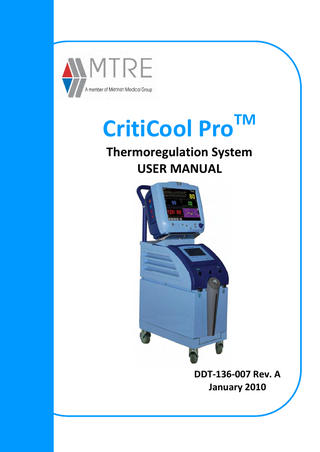CritiCool Pro™ Operating Manual  TABLE OF CONTENTS Chapter 1: Safety Precautions 1-1 Definitions... 1-1 Intended Use... 1-1 Warnings... 1-1 Precautions... 1-2 Improper Use... 1-3 Labels... 1-4 CritiCool Pro Device Labels... 1-4 Chapter 2: System Description... 2-1 General Description... 2-1 CritiCool Pro System... 2-1 CritiCool Pro Device... 2-2 External Features 2-2 Front View 2-2 Side View 2-3 Rear Panel... 2-4 Garment... 2-4 Accessories... 2-7 Chapter 3: Installation... 3-1 Pre-installation Requirements... 3-1 Space and Environmental Requirements... 3-1 Electrical Requirements... 3-1 Unpacking and Inspection... 3-1 Assembling the Handle... 3-1 Equipment List... 3-2 Moving the Unit... 3-3 Preparation:... 3-3 Locking and Unlocking the Trolley Wheels... 3-3 Storage Conditions and Transport... 3-3 Storage... 3-3  MTRE®  iii  