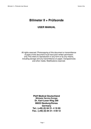 Bilimeter II + Prüfsonde User Manual  Version 2.0a  Bilimeter II + Prüfsonde USER MANUAL  All rights reserved. Photocopying of this document or transmittance of parts of this document must have prior written permission only.This refers to reproduction in any form or by any means, including storage and any transmittance on paper, transparencies and other media. Modifications reserved.  Pfaff Medical Deutschland Bilimeter Service Europa  Dr. Karl-Lexer-Weg 299 86633 Neuburg/Donau Germany Tel.: (+49) (0) 84 31- 4 16 69 Fax.: (+49) (0) 84 31- 4 59 12  Page 1  