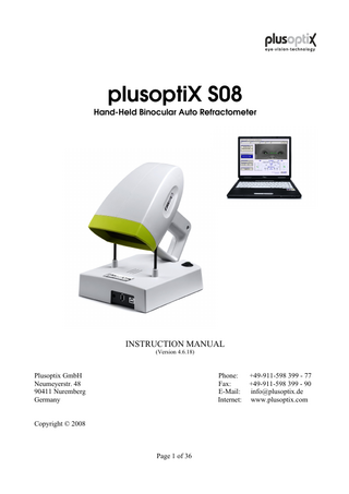 Table of contents 1. Safety Instructions...3 1.1 Warning and symbols... 3 1.2 Handling of the plusoptiX S08 ...4 1.3 Exclusive use of the plusoptiX S08 ...4 1.4 Operation of the plusoptiX S08 ...4 1.5 Customer obligations...4  2. Delivery...5 2.1 Storage... 6 2.2 Unpacking...6  3. System Installation ... 6 3.2 How to install the software on the notebook... 7 3.3 Switching "on" the system...8  4. Binocular Measurement (License C)... 9 4.1 Measurement procedure step 1 to 5...9 4.2 Settings... 13 4.3 Documentation... 14 4.4 Reviewing the video of the last measurement... 15 4.5 Switching "off" the system... 16  5. Monocular Measurement (License M, optional)...18 6. Screening Mode (License A, optional)... 19 6.1 Entering "pass/refer" criteria... 20 6.2 Making of the "pass/refer" criteria... 21 6.3 Screening results...22  7. Patient Database (License D, optional)...23 7.1 Adding a new and selecting an existing patient... 24 7.2 Reviewing a measurement...25 7.3 Edit patient data...26  8. Printing Certificate (License Z, optional)... 27 8.1 Creating new certificates... 28 8.2 Printing certificates...29 8.3 Modifying and deleting existing certificates...31  9. Warranty... 32 10. Service and Maintenance... 32 10.1 Service... 32 10.2 Maintenance... 33  11. Operating Tips... 33 12. Specifications... 35  Page 2 of 36  