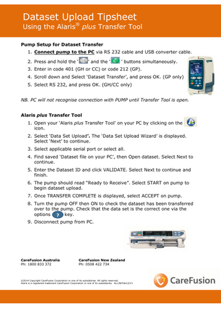Dataset Upload Tipsheet  Using the Alaris® plus Transfer Tool Pump Setup for Dataset Transfer 1. Connect pump to the PC via RS 232 cable and USB converter cable. 2. Press and hold the ‘  ’ and the ‘  ’ buttons simultaneously.  3. Enter in code 401 (GH or CC) or code 212 (GP). 4. Scroll down and Select ‘Dataset Transfer’, and press OK. (GP only) 5. Select RS 232, and press OK. (GH/CC only) NB. PC will not recognise connection with PUMP until Transfer Tool is open. Alaris plus Transfer Tool 1. Open your ‘Alaris plus Transfer Tool’ on your PC by clicking on the icon. 2. Select ‘Data Set Upload’. The ‘Data Set Upload Wizard’ is displayed. Select ‘Next’ to continue. 3. Select applicable serial port or select all. 4. Find saved ‘Dataset file on your PC’, then Open dataset. Select Next to continue. 5. Enter the Dataset ID and click VALIDATE. Select Next to continue and finish. 6. The pump should read “Ready to Receive”. Select START on pump to begin dataset upload. 7. Once TRANSFER COMPLETE is displayed, select ACCEPT on pump. 8. Turn the pump OFF then ON to check the dataset has been transferred over to the pump. Check that the data set is the correct one via the options ? key. 9. Disconnect pump from PC.  CareFusion Australia Ph: 1800 833 372  CareFusion New Zealand Ph: 0508 422 734  ©2014 Copyright CareFusion Corporation or one of its subsidiaries. All rights reserved. Alaris is a registered trademark CareFusion Corporation or one of its subsidiaries. AL138/Feb12/V1  