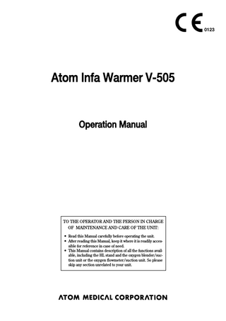 0123  Atom Infa Warmer V-505  Operation Manual  TO THE OPERATOR AND THE PERSON IN CHARGE OF MAINTENANCE AND CARE OF THE UNIT: 앫 Read this Manual carefully before operating the unit. 앫 After reading this Manual, keep it where it is readily accessible for reference in case of need. 앫 This Manual contains description of all the functions available, including the HL stand and the oxygen blender/suction unit or the oxygen flowmeter/suction unit. So please skip any section unrelated to your unit.  