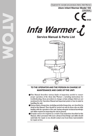 Equipment for neonatal and premature infants: Infant Warmer  Atom Infant Warmer Model 103 ORIGINAL  0123  Service Manual & Parts List  TO THE OPERATOR AND THE PERSON IN CHARGE OF MAINTENANCE AND CARE OF THE UNIT: ●●This Manual describes various kinds of inspection needed to ensure proper operation of the Atom Infa Warmer i, including instructions for troubleshooting, those procedures to change certain settings which are not mentioned in the Operation Manual and important points to bear in mind in handling the unit. ●●Various kinds of inspection, including periodical inspection, are described in detail in this Manual. They should be carried out only by those who are fully familiar with the operation of the unit, having adequate technical knowledge and skills required in inspecting the unit in general. ●●If repairs seem to be required as a result of any inspection described in this Manual, either personnel with more advanced knowledge and skills should undertake the repair or you should contact your local Atom representative for repair service.  