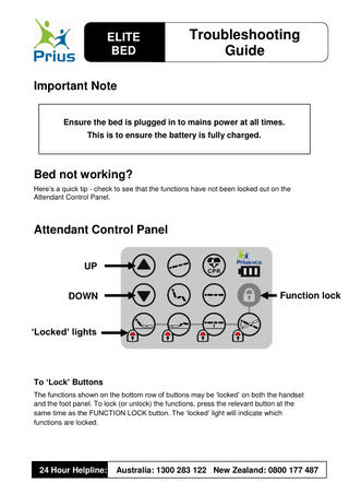 ELITE BED  Troubleshooting Guide  Important Note Ensure the bed is plugged in to mains power at all times. This is to ensure the battery is fully charged.  Bed not working? Here’s a quick tip - check to see that the functions have not been locked out on the Attendant Control Panel.  Attendant Control Panel UP DOWN  Function lock  ‘Locked’ lights  To ‘Lock’ Buttons The functions shown on the bottom row of buttons may be ‘locked’ on both the handset and the foot panel. To lock (or unlock) the functions, press the relevant button at the same time as the FUNCTION LOCK button. The ‘locked’ light will indicate which functions are locked.  24 Hour Helpline:  Australia: 1300 283 122 New Zealand: 0800 177 487  